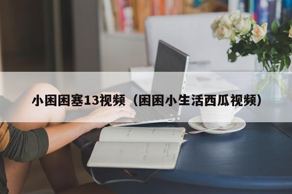 小困困塞13视频（困困小生活西瓜视频）