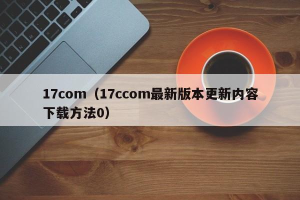 17com（17ccom最新版本更新内容下载方法0）