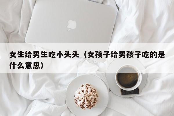 女生给男生吃小头头(女孩子给男孩子吃的是什么意思)
