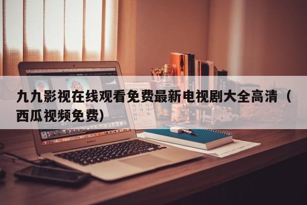 九九影视在线观看免费最新电视剧大全高清（西瓜视频免费）