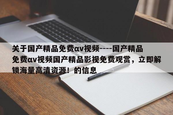 关于国产精品免费αv视频----国产精品免费αv视频国产精品影视免费观赏，立即解锁海量高清资源！的信息