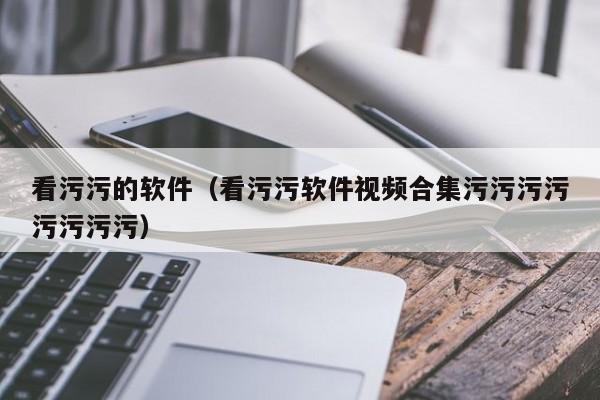 看污污的软件（看污污软件视频合集污污污污污污污污）