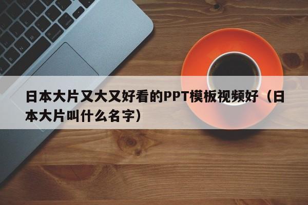 日本大片又大又好看的PPT模板视频好（日本大片叫什么名字）