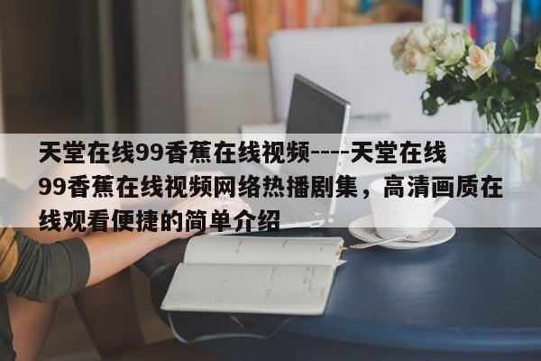 天堂在线99香蕉在线视频----天堂在线99香蕉在线视频网络热播剧集,高清画质在线观看便捷的简单介绍