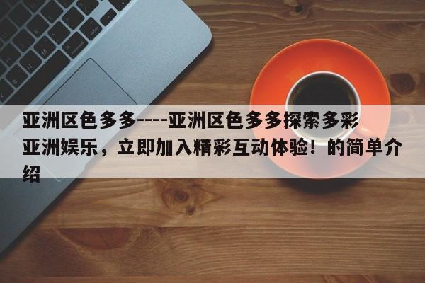 亚洲区色多多----亚洲区色多多探索多彩亚洲娱乐,立即加入精彩互动体验!的简单介绍