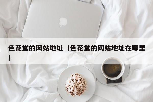 色花堂的网站地址(色花堂的网站地址在哪里)