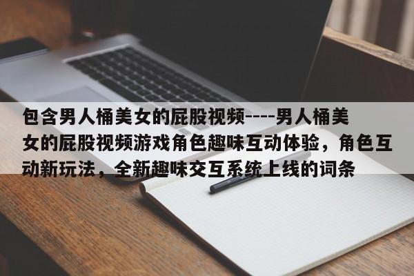 包含男人桶美女的屁股视频----男人桶美女的屁股视频游戏角色趣味互动体验，角色互动新玩法，全新趣味交互系统上线的词条