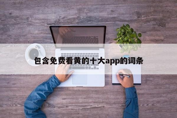 包含免费看黄的十大app的词条