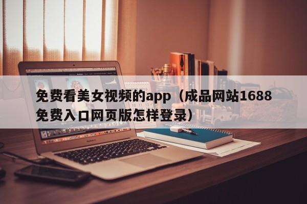 免费看美女视频的app(成品网站1688免费入口网页版怎样登录)