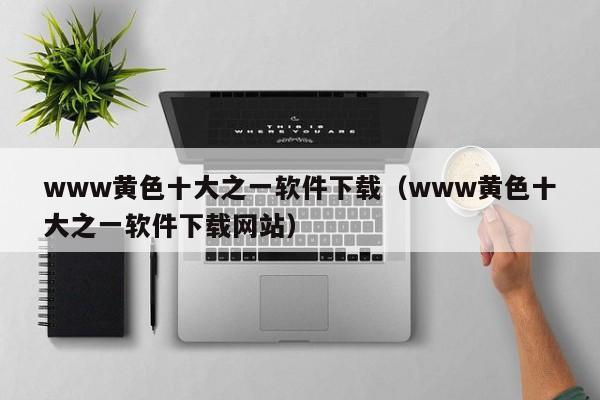 www黄色十大之一软件下载（www黄色十大之一软件下载网站）