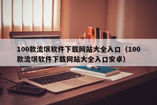 100款流氓软件下载网站大全入口(100款流氓软件下载网站大全入口安卓)