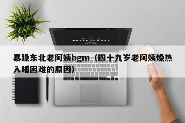 暴躁东北老阿姨bgm(四十九岁老阿姨燥热入睡困难的原因)