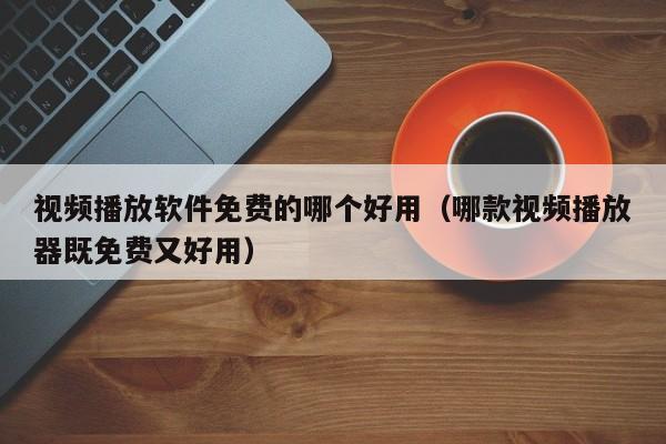视频播放软件免费的哪个好用(哪款视频播放器既免费又好用)