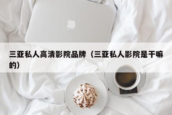 三亚私人高清影院品牌(三亚私人影院是干嘛的)