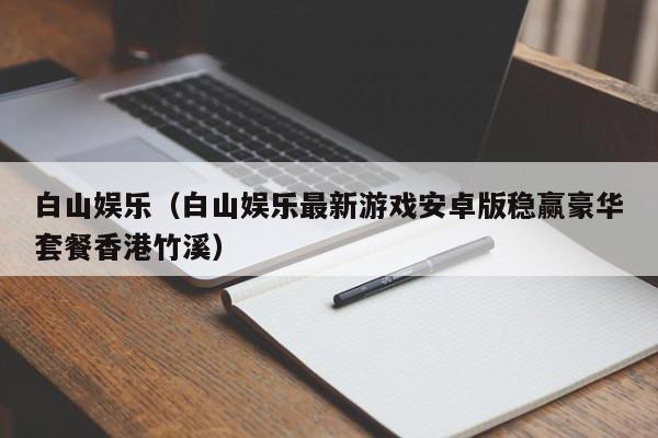 白山娱乐（白山娱乐最新游戏安卓版稳赢豪华套餐香港竹溪）