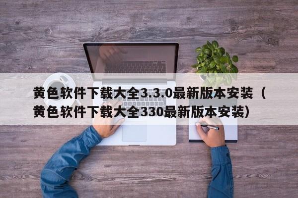 黄色软件下载大全3.3.0最新版本安装（黄色软件下载大全330最新版本安装）