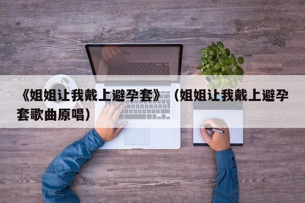 《姐姐让我戴上避孕套》(姐姐让我戴上避孕套歌曲原唱)