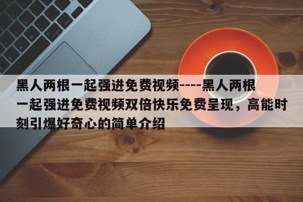 黑人两根一起强进免费视频----黑人两根一起强进免费视频双倍快乐免费呈现,高能时刻引爆好奇心的简单介绍