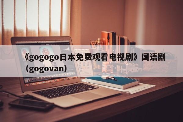 《gogogo日本免费观看电视剧》国语剧(gogovan)
