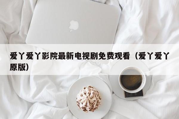爱丫爱丫影院最新电视剧免费观看（爱丫爱丫原版）