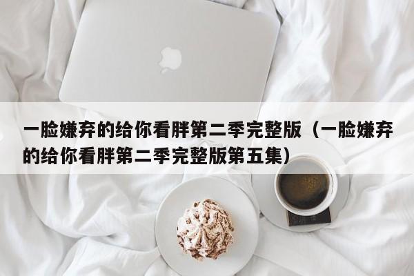 一脸嫌弃的给你看胖第二季完整版(一脸嫌弃的给你看胖第二季完整版第五集)
