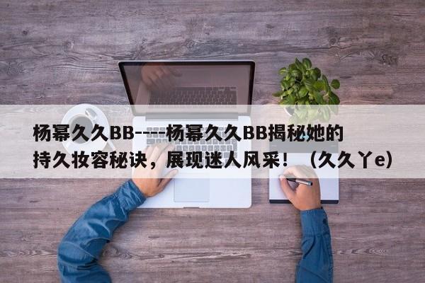 杨幂久久BB----杨幂久久BB揭秘她的持久妆容秘诀，展现迷人风采！（久久丫e）