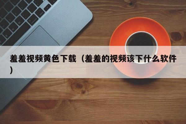 羞羞视频黄色下载(羞羞的视频该下什么软件)