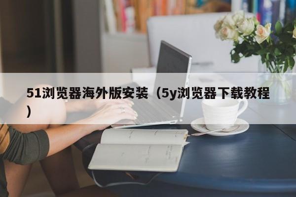 51浏览器海外版安装(5y浏览器下载教程)