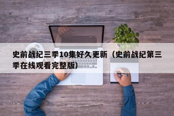 史前战纪三季10集好久更新(史前战纪第三季在线观看完整版)