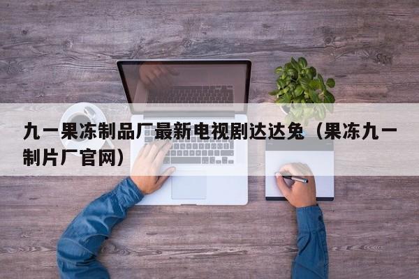 九一果冻制品厂最新电视剧达达兔(果冻九一制片厂官网)