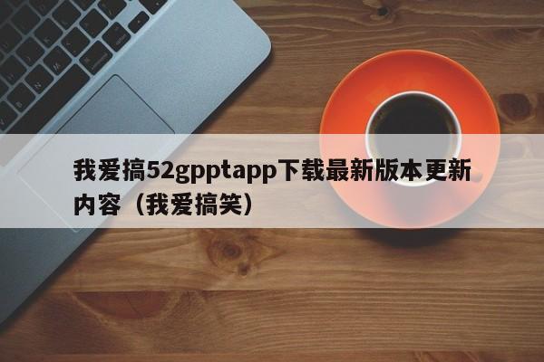 我爱搞52gpptapp下载最新版本更新内容(我爱搞笑)