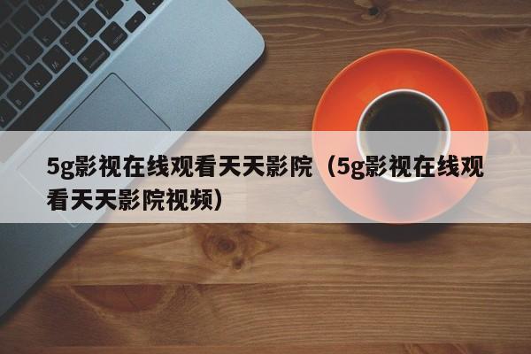 5g影视在线观看天天影院（5g影视在线观看天天影院视频）