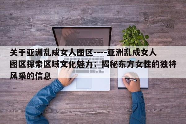 关于亚洲乱成女人图区----亚洲乱成女人图区探索区域文化魅力：揭秘东方女性的独特风采的信息