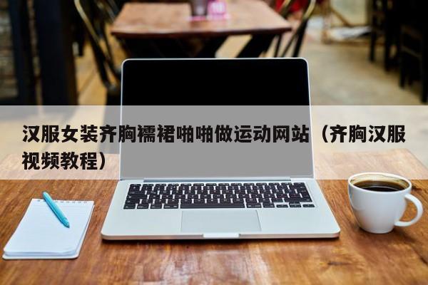 汉服女装齐胸襦裙啪啪做运动网站(齐胸汉服视频教程)