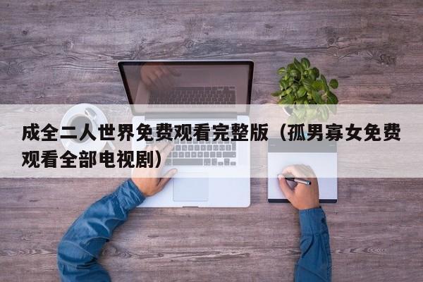 成全二人世界免费观看完整版(孤男寡女免费观看全部电视剧)