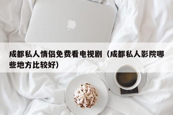 成都私人情侣免费看电视剧(成都私人影院哪些地方比较好)