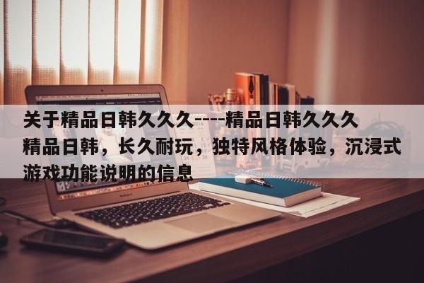 关于精品日韩久久久----精品日韩久久久精品日韩,长久耐玩,独特风格体验,沉浸式游戏功能说明的信息