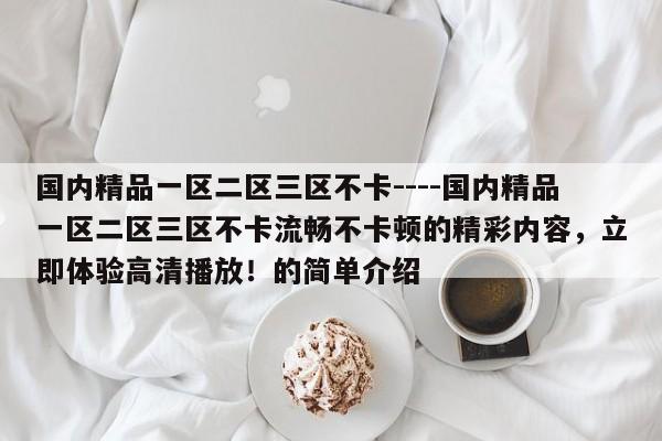 国内精品一区二区三区不卡----国内精品一区二区三区不卡流畅不卡顿的精彩内容,立即体验高清播放!的简单介绍