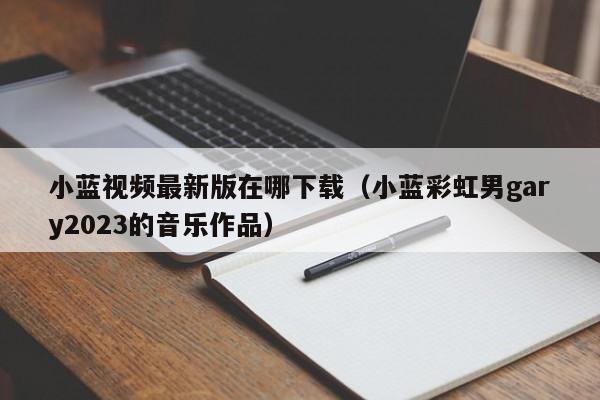 小蓝视频最新版在哪下载（小蓝彩虹男gary2023的音乐作品）