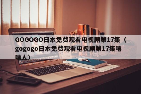 GOGOGO日本免费观看电视剧第17集（gogogo日本免费观看电视剧第17集嘻嘻人）