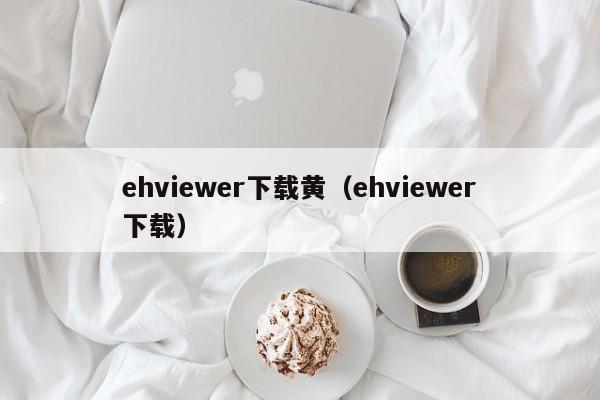 ehviewer下载黄（ehviewer下载）