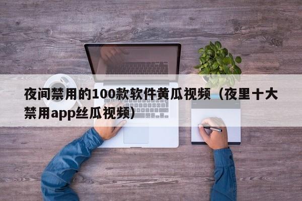 夜间禁用的100款软件黄瓜视频（夜里十大禁用app丝瓜视频）