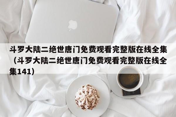 斗罗大陆二绝世唐门免费观看完整版在线全集(斗罗大陆二绝世唐门免费观看完整版在线全集141)