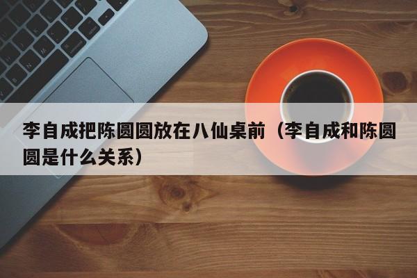 李自成把陈圆圆放在八仙桌前（李自成和陈圆圆是什么关系）
