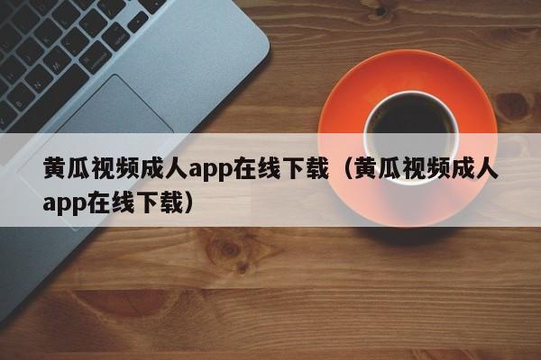 黄瓜视频成人app在线下载（黄瓜视频成人app在线下载）