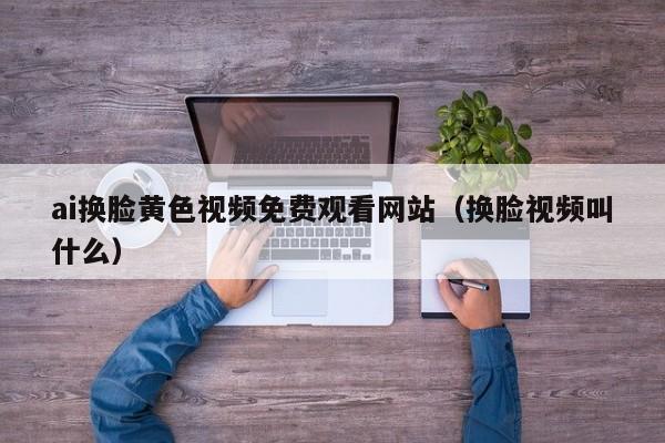 ai换脸黄色视频免费观看网站（换脸视频叫什么）