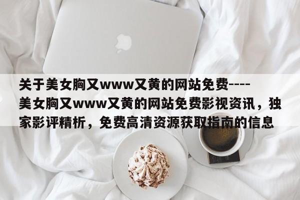 关于美女胸又www又黄的网站免费----美女胸又www又黄的网站免费影视资讯,独家影评精析,免费高清资源获取指南的信息