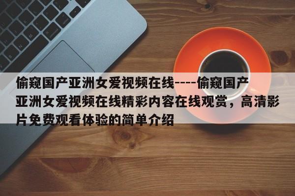 偷窥国产亚洲女爱视频在线----偷窥国产亚洲女爱视频在线精彩内容在线观赏,高清影片免费观看体验的简单介绍
