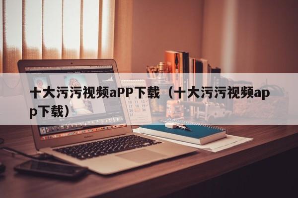 十大污污视频aPP下载(十大污污视频app下载)
