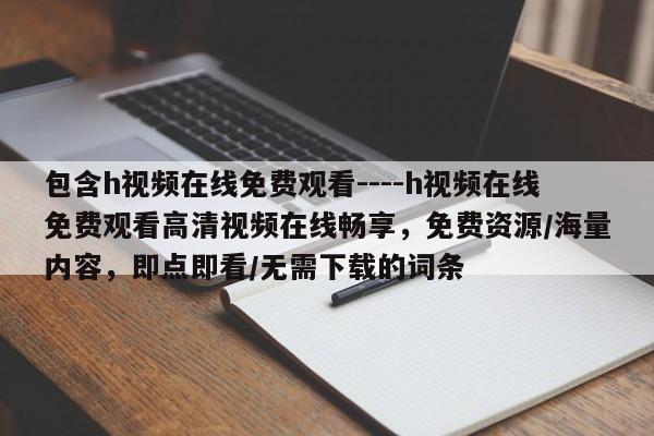 包含h视频在线免费观看----h视频在线免费观看高清视频在线畅享，免费资源/海量内容，即点即看/无需下载的词条